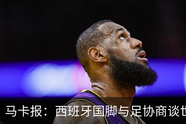 马卡报：西班牙国脚与足协商谈世界杯奖金，晋级8强才有奖金