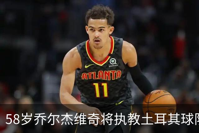 58岁乔尔杰维奇将执教土耳其球队 在中国男篮下课后首度拿起教鞭